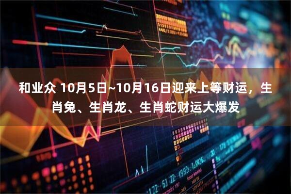 和业众 10月5日~10月16日迎来上等财运，生肖兔、生肖龙、生肖蛇财运大爆发