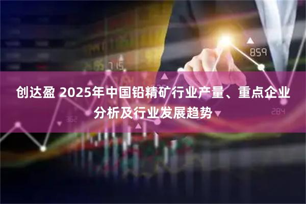 创达盈 2025年中国铅精矿行业产量、重点企业分析及行业发展趋势