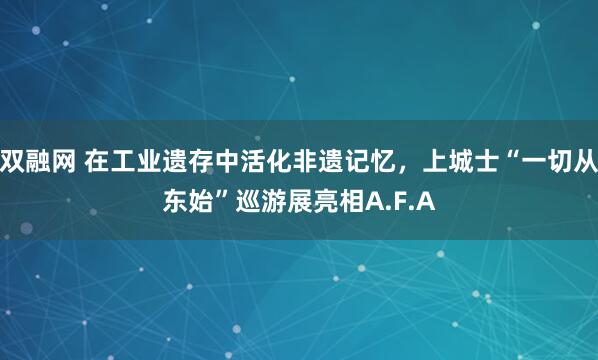 双融网 在工业遗存中活化非遗记忆，上城士“一切从东始”巡游展亮相A.F.A