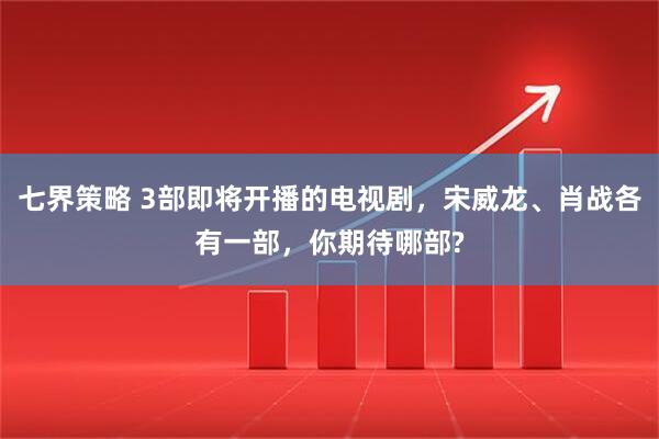 七界策略 3部即将开播的电视剧，宋威龙、肖战各有一部，你期待哪部?