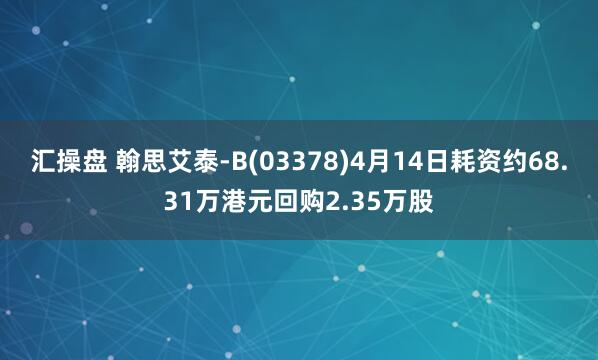 汇操盘 翰思艾泰-B(03378)4月14日耗资约68.31万港元回购2.35万股