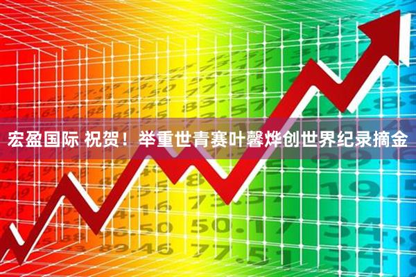 宏盈国际 祝贺！举重世青赛叶馨烨创世界纪录摘金
