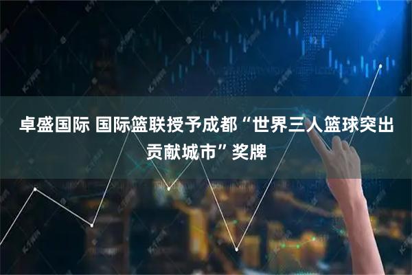 卓盛国际 国际篮联授予成都“世界三人篮球突出贡献城市”奖牌