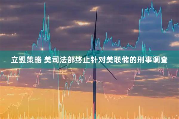 立盟策略 美司法部终止针对美联储的刑事调查